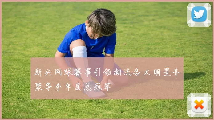 新兴网球赛事引领潮流各大明星齐聚争夺年度总冠军