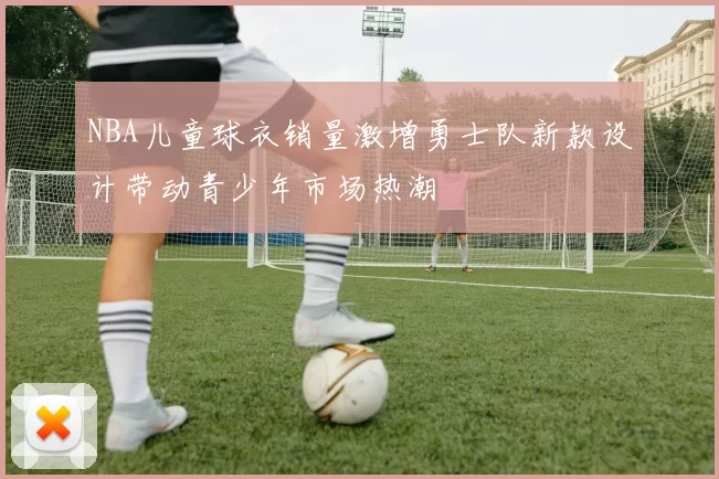 NBA儿童球衣销量激增勇士队新款设计带动青少年市场热潮