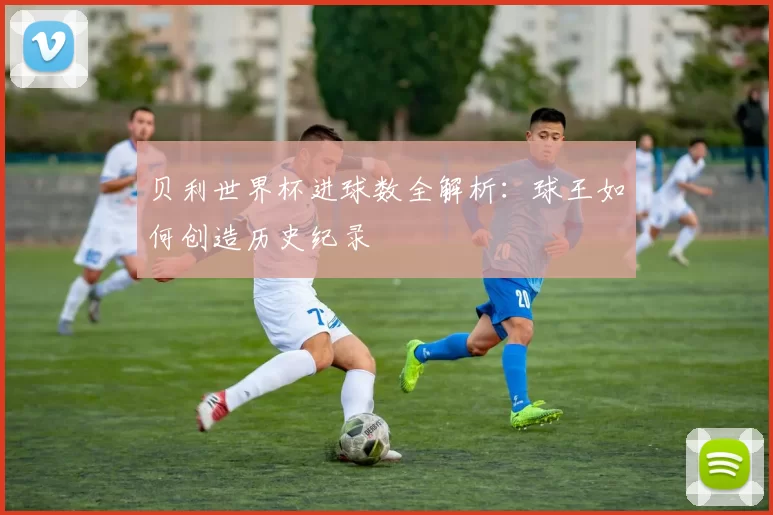 贝利世界杯进球数全解析：球王如何创造历史纪录