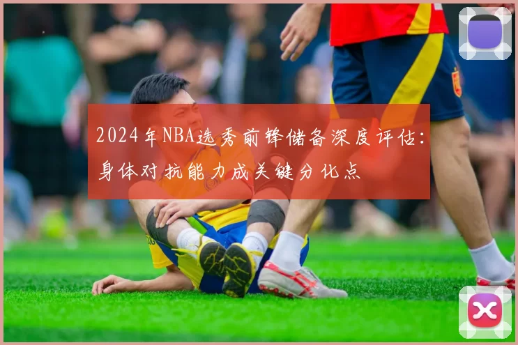 2024年NBA选秀前锋储备深度评估：身体对抗能力成关键分化点