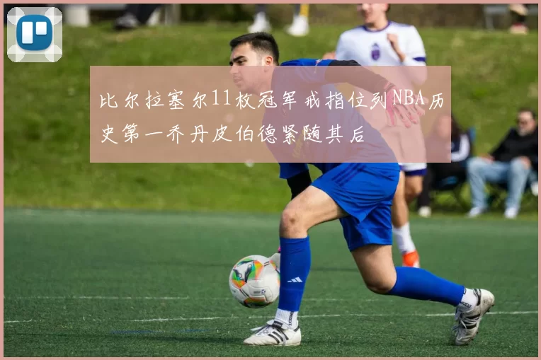 比尔拉塞尔11枚冠军戒指位列NBA历史第一乔丹皮伯德紧随其后