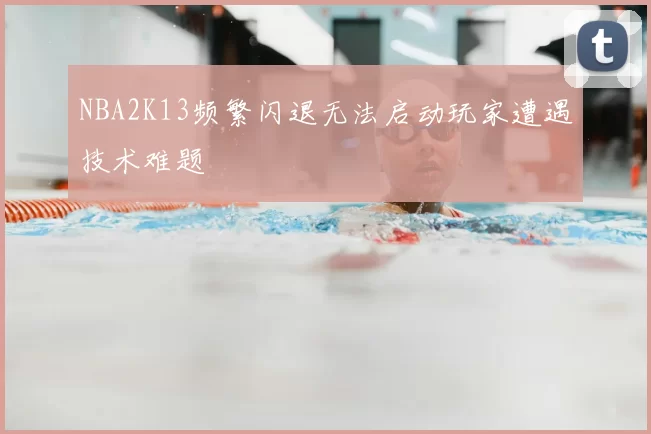 NBA2K13频繁闪退无法启动玩家遭遇技术难题