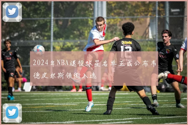 2024年NBA退役球星名单正式公布韦德皮尔斯领衔入选
