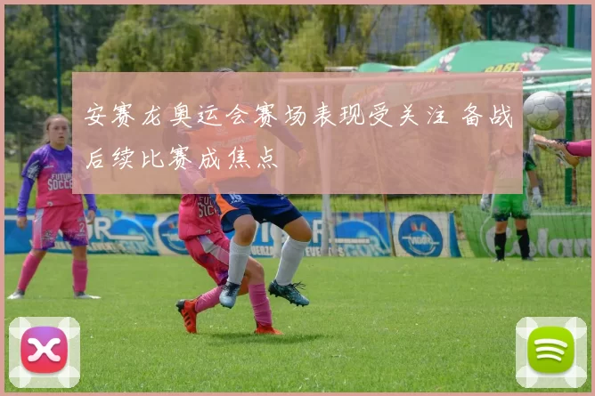 安赛龙奥运会赛场表现受关注 备战后续比赛成焦点