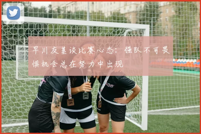 早川友基谈比赛心态：强队不可畏惧机会总在努力中出现