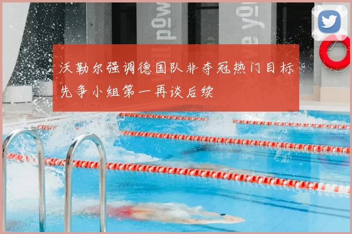 沃勒尔强调德国队非夺冠热门目标先争小组第一再谈后续