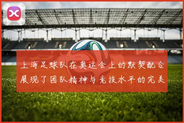 上海足球队在奥运会上的默契配合展现了团队精神与竞技水平的完美结合