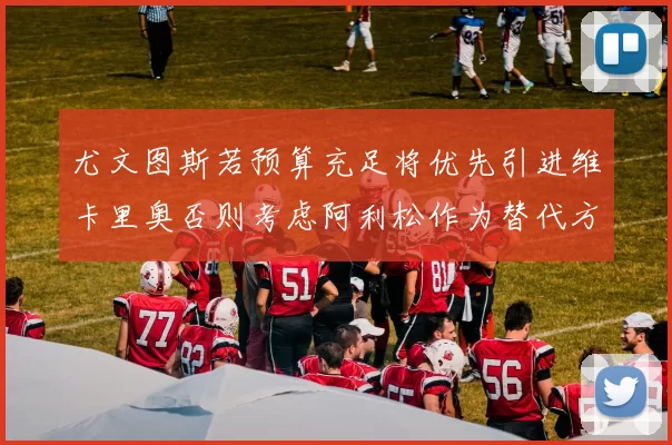 尤文图斯若预算充足将优先引进维卡里奥否则考虑阿利松作为替代方案