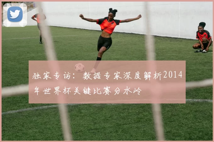 独家专访:数据专家深度解析2014年世界杯关键比赛分水岭