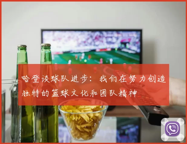 哈登谈球队进步：我们在努力创造独特的篮球文化和团队精神