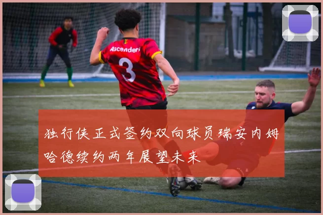 独行侠正式签约双向球员瑞安内姆哈德续约两年展望未来