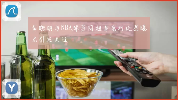 黄晓明与NBA球员同框身高对比图曝光引发关注