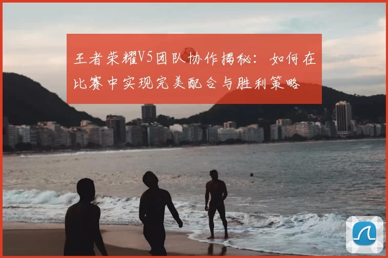 王者荣耀V5团队协作揭秘:如何在比赛中实现完美配合与胜利策略