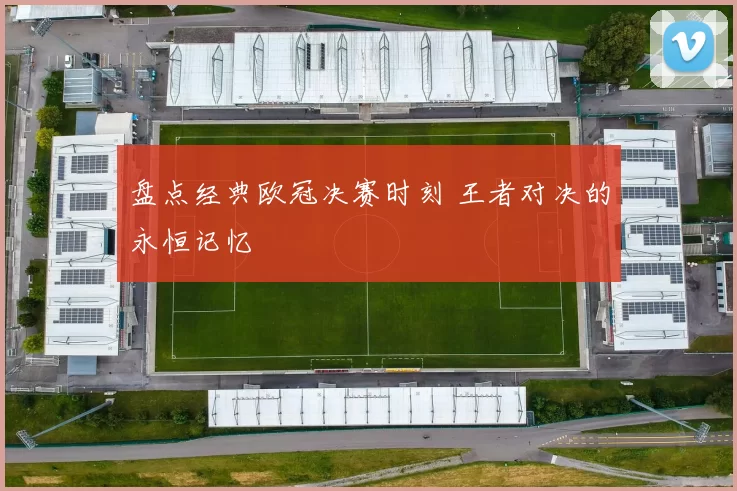 盘点经典欧冠决赛时刻 王者对决的永恒记忆