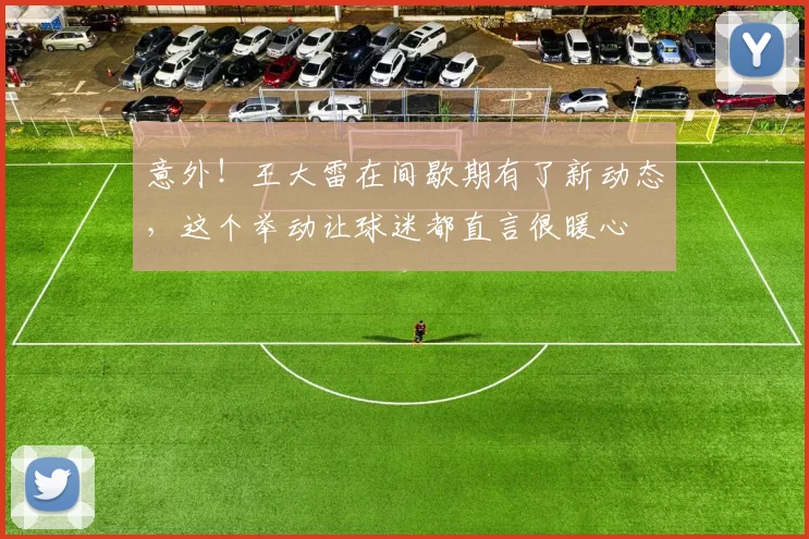 意外!王大雷在间歇期有了新动态,这个举动让球迷都直言很暖心