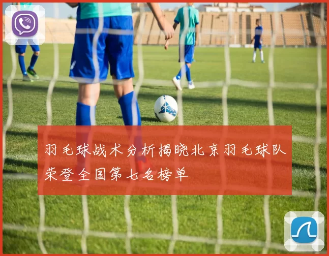 羽毛球战术分析揭晓北京羽毛球队荣登全国第七名榜单