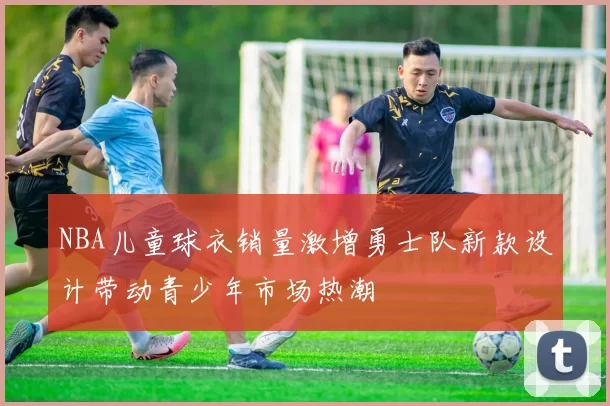 NBA儿童球衣销量激增勇士队新款设计带动青少年市场热潮