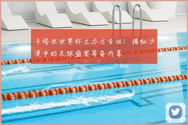 卡塔尔世界杯主办方专访：揭秘沙漠中的足球盛宴筹备内幕
