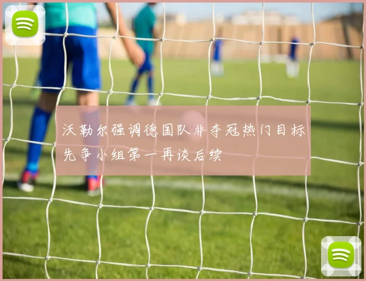 沃勒尔强调德国队非夺冠热门目标先争小组第一再谈后续