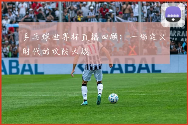 乒乓球世界杯直播回顾：一场定义时代的攻防大战