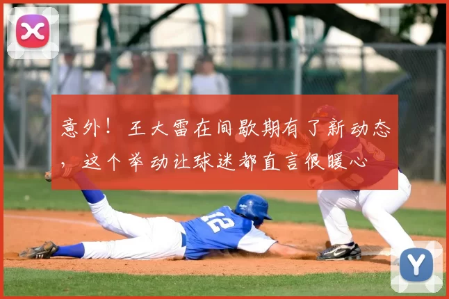 意外!王大雷在间歇期有了新动态,这个举动让球迷都直言很暖心