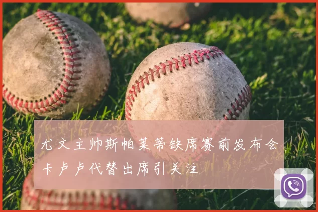 尤文主帅斯帕莱蒂缺席赛前发布会卡卢卢代替出席引关注