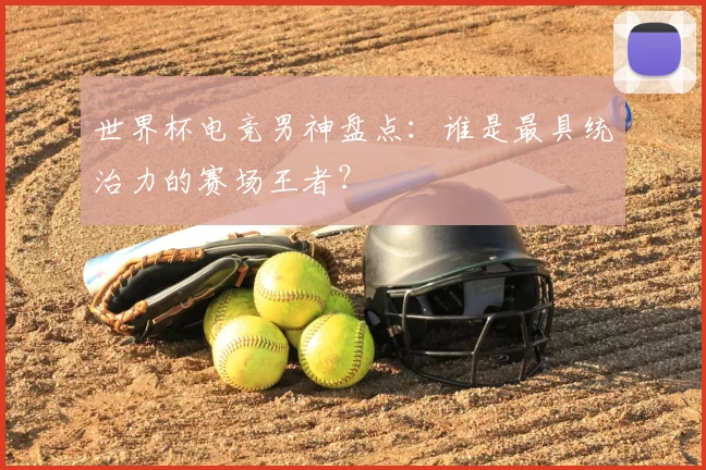 世界杯电竞男神盘点:谁是最具统治力的赛场王者?