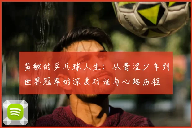 黄敏的乒乓球人生：从青涩少年到世界冠军的深度对话与心路历程