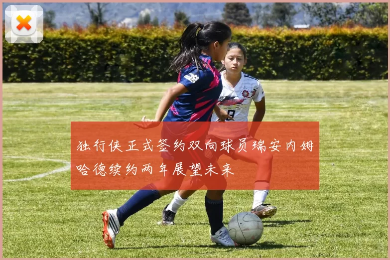 独行侠正式签约双向球员瑞安内姆哈德续约两年展望未来