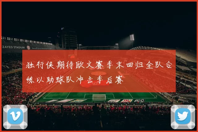 独行侠期待欧文赛季末回归全队合练以助球队冲击季后赛