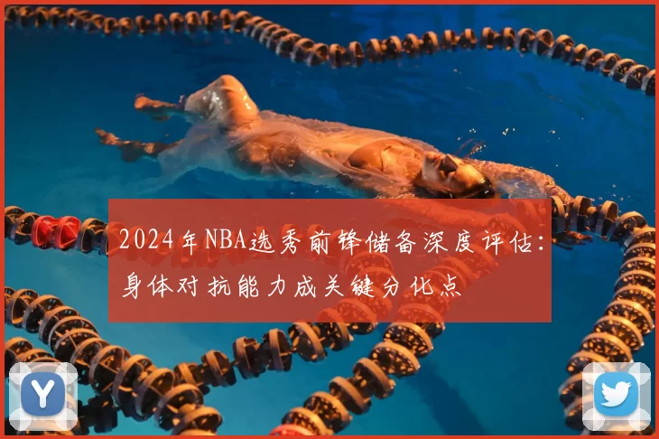 2024年NBA选秀前锋储备深度评估：身体对抗能力成关键分化点