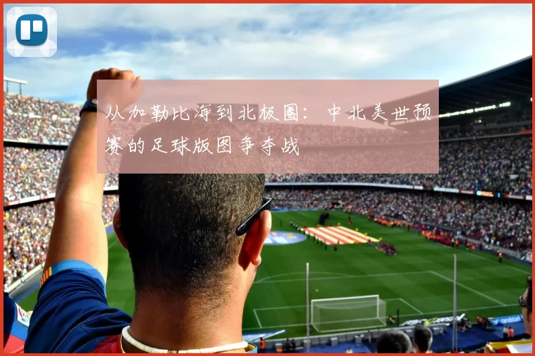从加勒比海到北极圈：中北美世预赛的足球版图争夺战