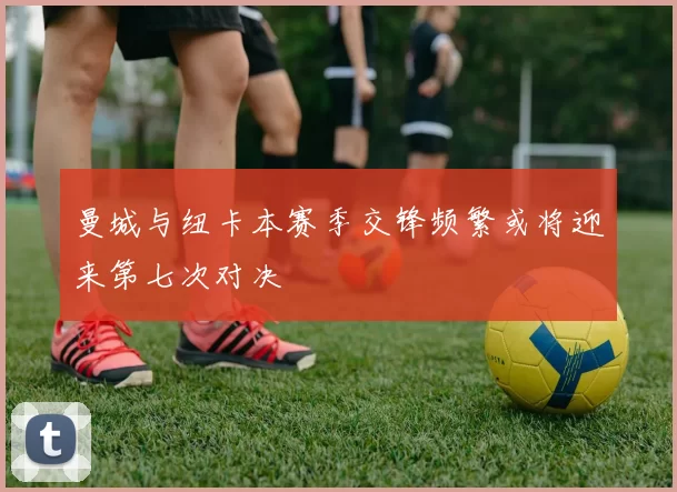 曼城与纽卡本赛季交锋频繁或将迎来第七次对决