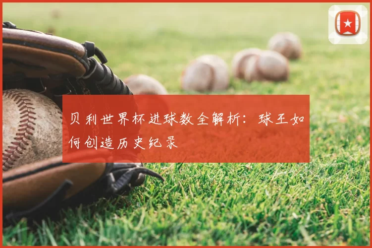 贝利世界杯进球数全解析：球王如何创造历史纪录