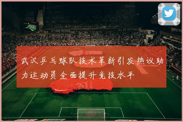 武汉乒乓球队技术革新引发热议助力运动员全面提升竞技水平