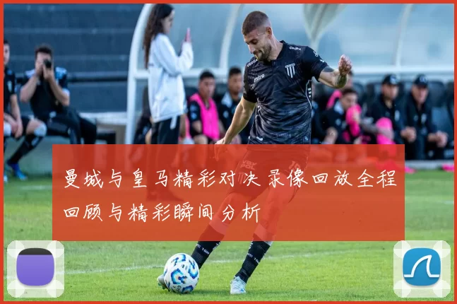 曼城与皇马精彩对决录像回放全程回顾与精彩瞬间分析