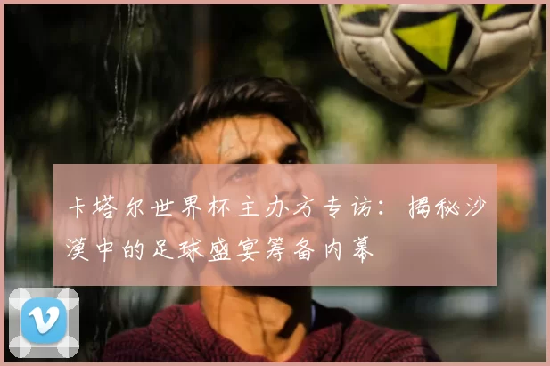 卡塔尔世界杯主办方专访：揭秘沙漠中的足球盛宴筹备内幕