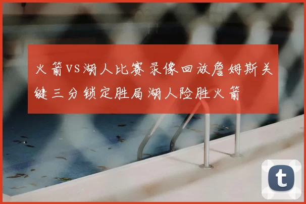 火箭vs湖人比赛录像回放詹姆斯关键三分锁定胜局湖人险胜火箭