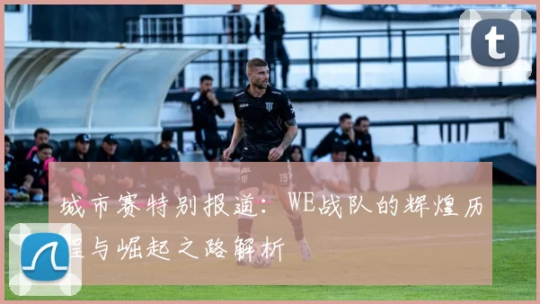 城市赛特别报道：WE战队的辉煌历程与崛起之路解析