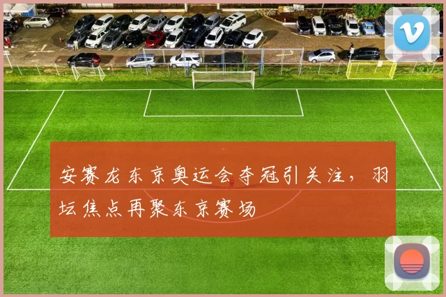 安赛龙东京奥运会夺冠引关注，羽坛焦点再聚东京赛场