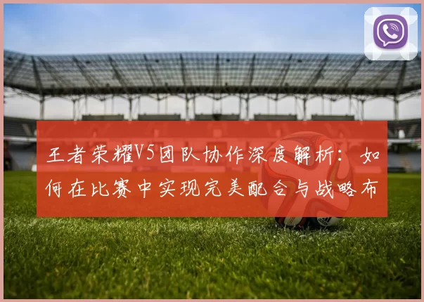 王者荣耀V5团队协作深度解析：如何在比赛中实现完美配合与战略布局