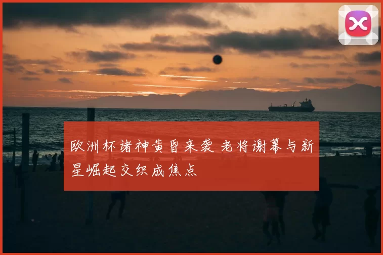 欧洲杯诸神黄昏来袭 老将谢幕与新星崛起交织成焦点