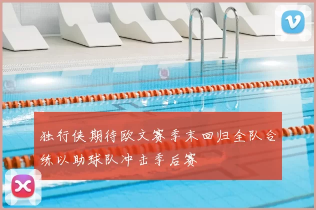 独行侠期待欧文赛季末回归全队合练以助球队冲击季后赛