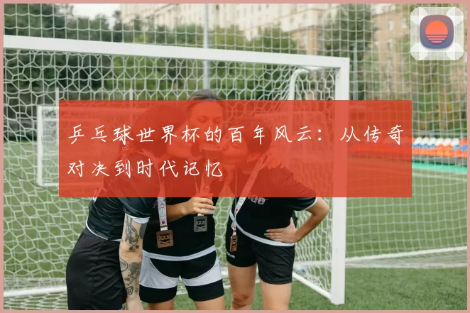 乒乓球世界杯的百年风云：从传奇对决到时代记忆