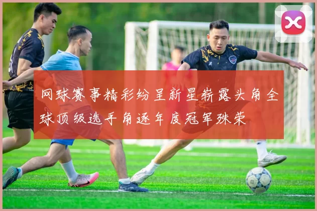 网球赛事精彩纷呈新星崭露头角全球顶级选手角逐年度冠军殊荣