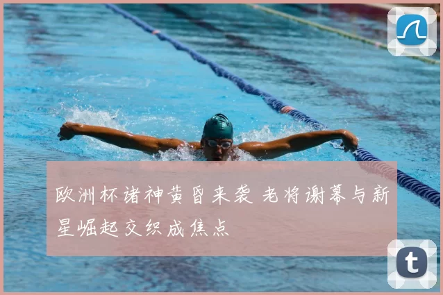 欧洲杯诸神黄昏来袭 老将谢幕与新星崛起交织成焦点