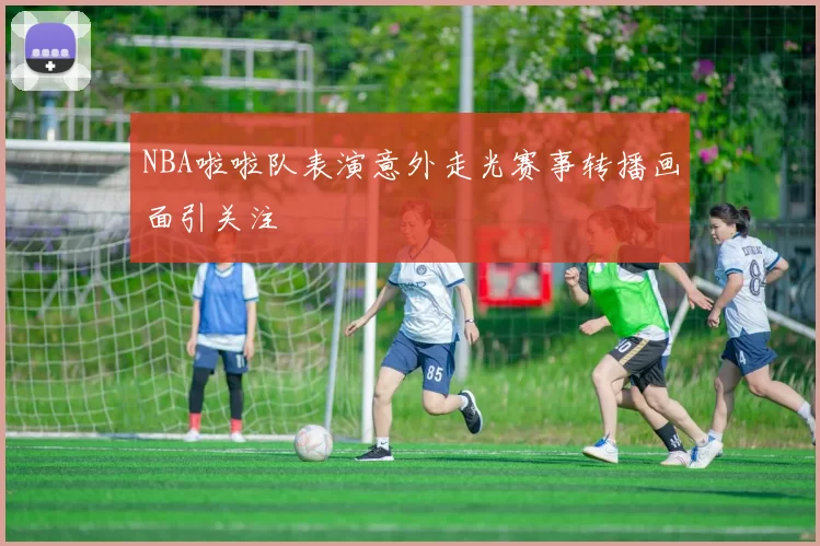NBA啦啦队表演意外走光赛事转播画面引关注