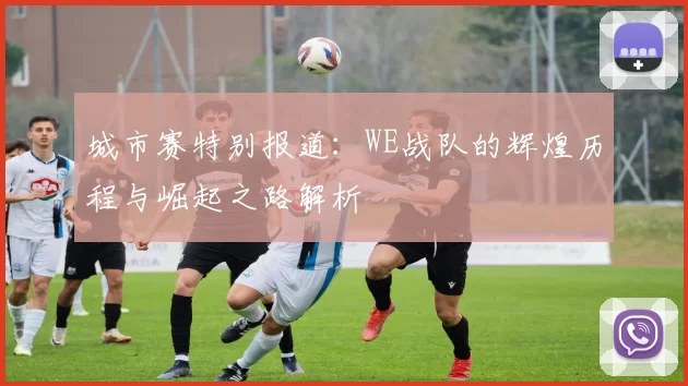 城市赛特别报道：WE战队的辉煌历程与崛起之路解析