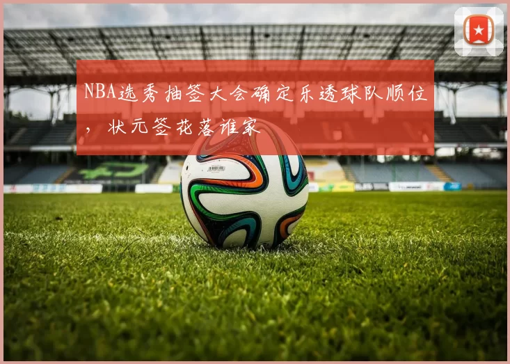 NBA选秀抽签大会确定乐透球队顺位，状元签花落谁家