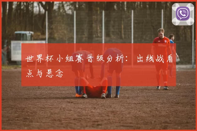 世界杯小组赛晋级分析:出线战看点与悬念